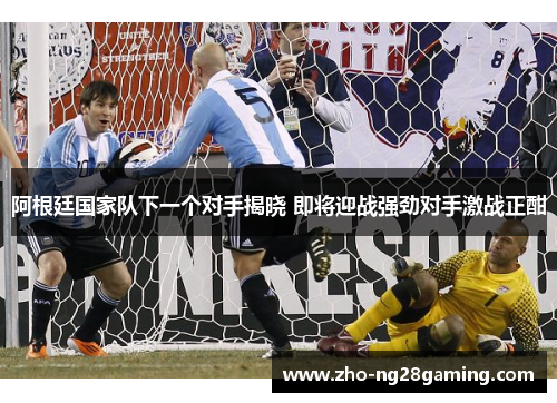阿根廷国家队下一个对手揭晓 即将迎战强劲对手激战正酣