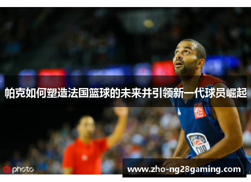 帕克如何塑造法国篮球的未来并引领新一代球员崛起