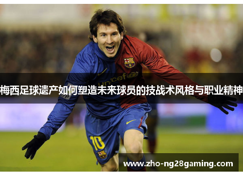 梅西足球遗产如何塑造未来球员的技战术风格与职业精神