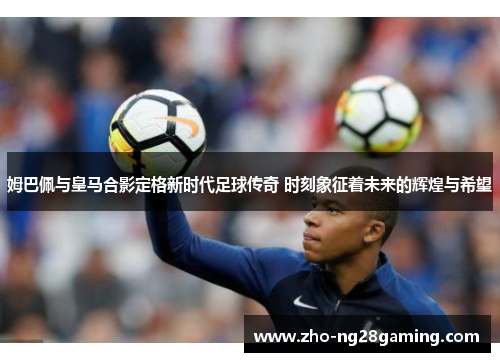 姆巴佩与皇马合影定格新时代足球传奇 时刻象征着未来的辉煌与希望