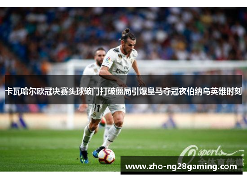 卡瓦哈尔欧冠决赛头球破门打破僵局引爆皇马夺冠夜伯纳乌英雄时刻 卡瓦哈尔欧冠决赛头球破门打破僵局引爆皇马夺冠夜伯纳乌英雄时刻