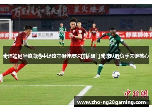奇塔迪尼坐镇海港中场攻守俱佳屡次前插破门成球队胜负手关键核心 奇塔迪尼坐镇海港中场攻守俱佳屡次前插破门成球队胜负手关键核心