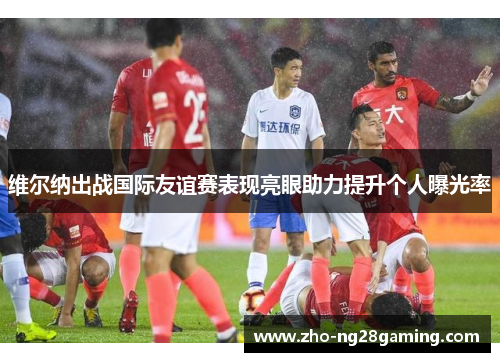 维尔纳出战国际友谊赛表现亮眼助力提升个人曝光率 维尔纳出战国际友谊赛表现亮眼助力提升个人曝光率