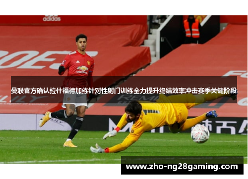 曼联官方确认拉什福德加练针对性射门训练全力提升终结效率冲击赛季关键阶段